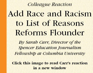 Colleague Reaction  Add Race and Racism to List of Reasons Reforms Flounder  By Sarah Carr, Director of the
Spencer Education Journalism
Fellowship at Columbia University  Click this image to read Carr’s reaction
in a new window