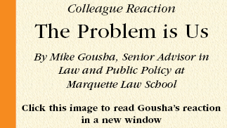 Colleague Reaction  The Problem is Us  By Mike Gousha, Senior Advisor in
Law and Public Policy at
Marquette Law School  Click this image to read Gousha’s reaction in a new window