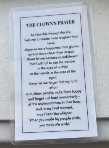 The Clown's Prayer  As I stumble through this life,
help me to create more laughter than tears,
dispense more happiness than gloom,
spread more cheer than despair.  Never let me become so indifferent,
that I will fail to see the wonders in the eyes of a child,
or the twinkle in the eyes of the aged.  Never let me forget that my total effort is to cheer people,
make them happy, and forget momentarily,
all the unpleasantness in their lives.  And in my final moment,
may I hear You whisper:
“When you made My people smile,
you made Me smile.”