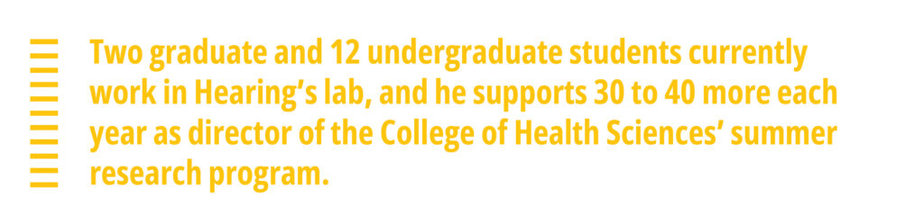 Two graduate and 12 undergraduate students currently work in Hearing’s lab, and he supports 30 to 40 more each year as director of the College of Health Sciences’ summer research program.