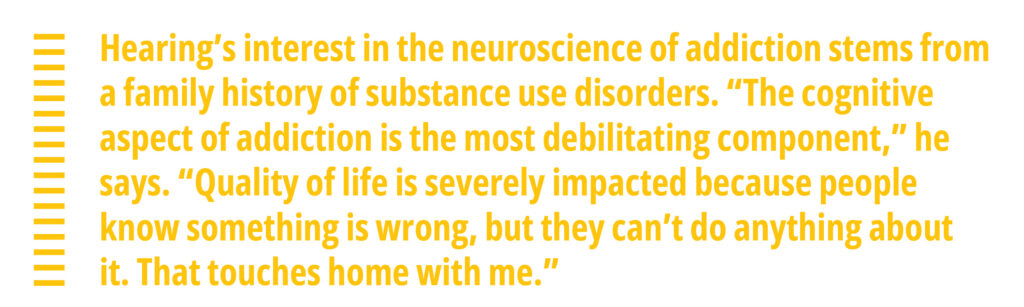 Hearing’s interest in the neuroscience of addiction stems from a family history of substance use disorders. “The cognitive aspect of addiction is the most debilitating component,” he says. “Quality of life is severely impacted because people know something is wrong, but they can’t do anything about it. That touches home with me.”