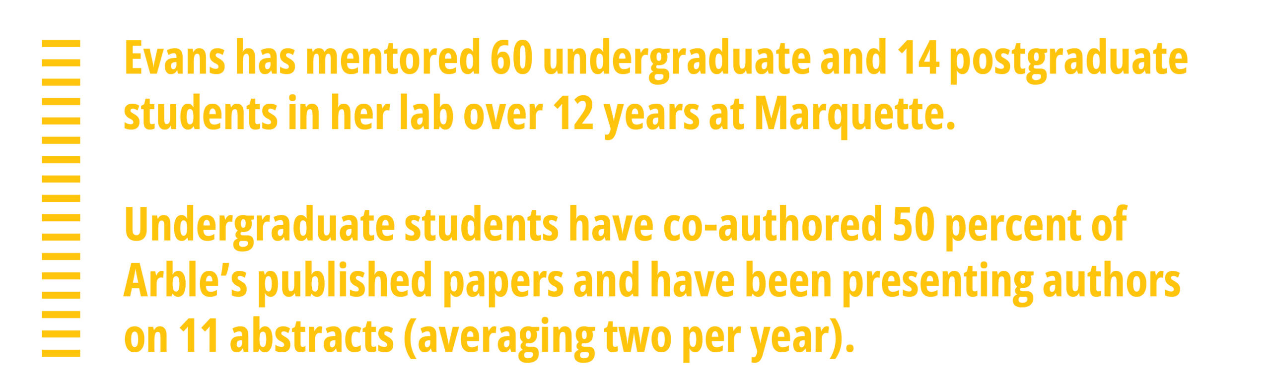 Evans has mentored 60 undergraduate and 14 postgraduate students in her lab over 12 years at Marquette.  Undergraduate students have co-authored 50 percent of Arble’s published papers and have been presenting authors on 11 abstracts (averaging two per year).